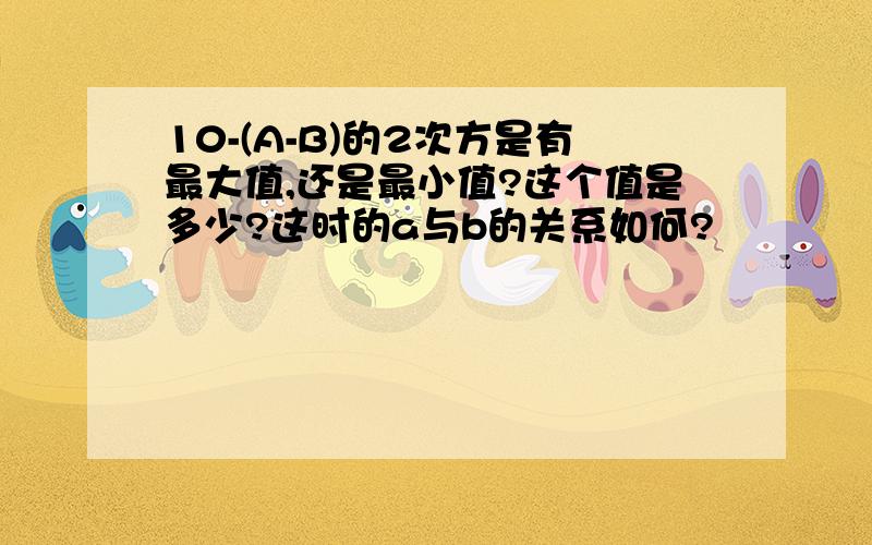 10-(A-B)的2次方是有最大值,还是最小值?这个值是多少?这时的a与b的关系如何?