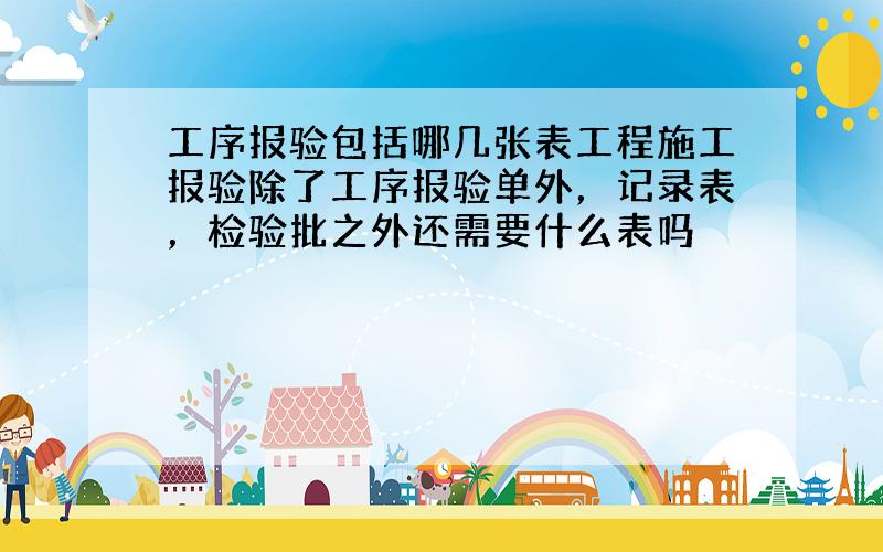 工序报验包括哪几张表工程施工报验除了工序报验单外，记录表，检验批之外还需要什么表吗