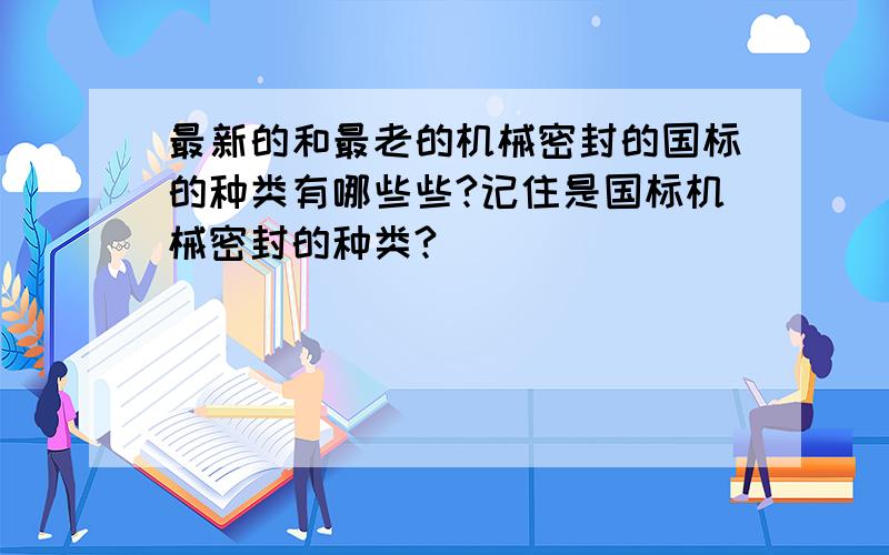 最新的和最老的机械密封的国标的种类有哪些些?记住是国标机械密封的种类?