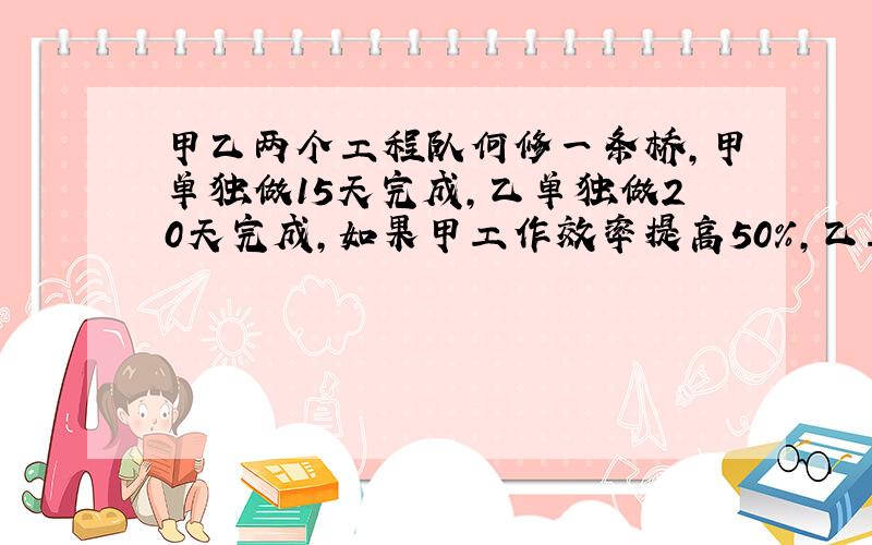 甲乙两个工程队何修一条桥,甲单独做15天完成,乙单独做20天完成,如果甲工作效率提高50%,乙工作量提高一倍 问 俩人合