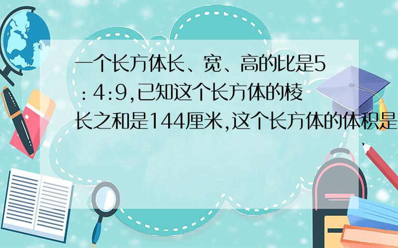 一个长方体长、宽、高的比是5：4:9,已知这个长方体的棱长之和是144厘米,这个长方体的体积是多少立方厘米