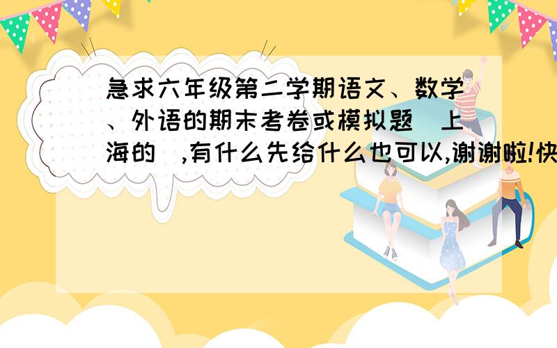 急求六年级第二学期语文、数学、外语的期末考卷或模拟题（上海的）,有什么先给什么也可以,谢谢啦!快速回复