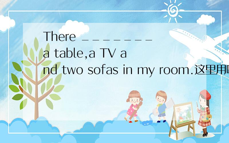 There _______ a table,a TV and two sofas in my room.这里用哪个?is