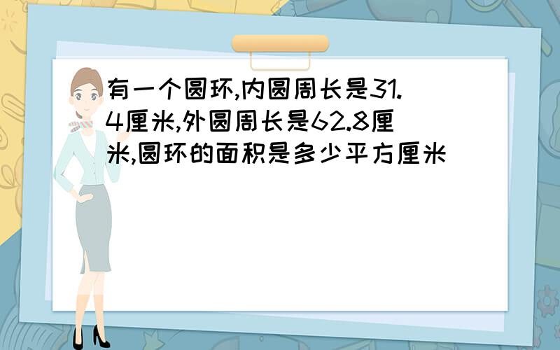 有一个圆环,内圆周长是31.4厘米,外圆周长是62.8厘米,圆环的面积是多少平方厘米