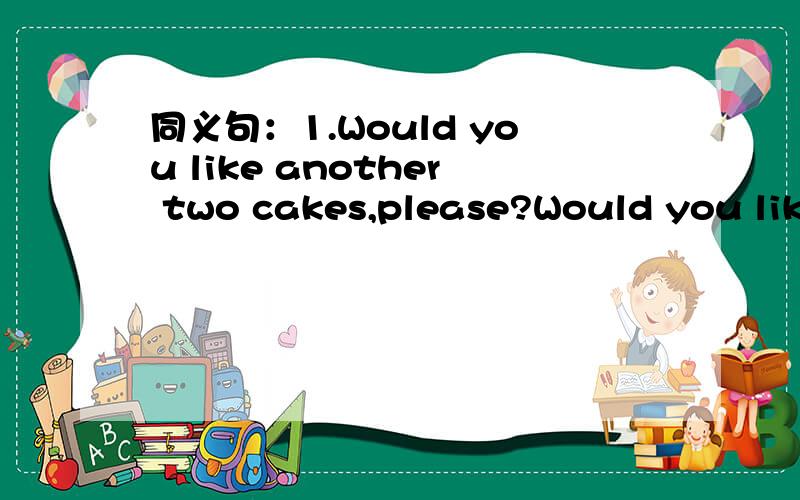 同义句：1.Would you like another two cakes,please?Would you like