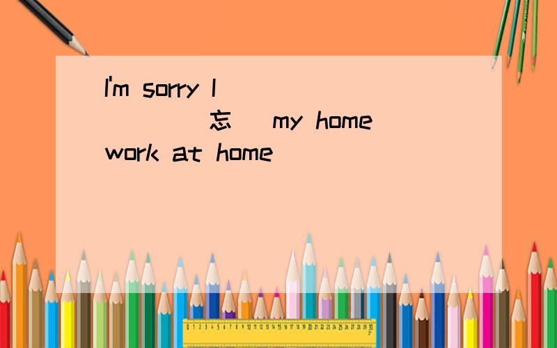 I'm sorry I _____(忘） my homework at home