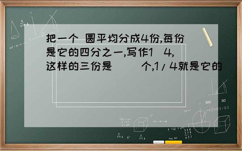 把一个 圆平均分成4份,每份是它的四分之一,写作1／4,这样的三份是（ ）个,1/4就是它的（ ）