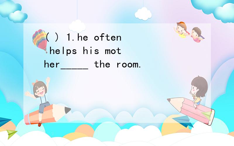 ( ) 1.he often helps his mother_____ the room.