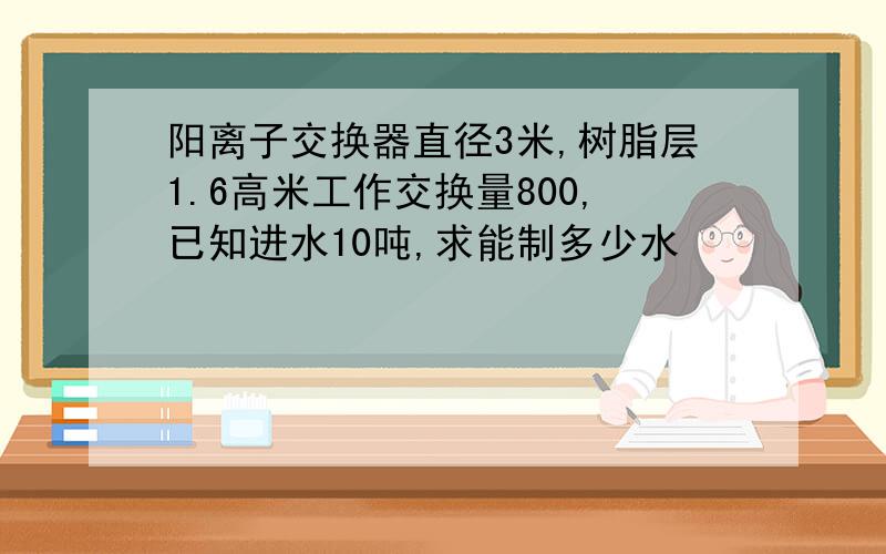 阳离子交换器直径3米,树脂层1.6高米工作交换量800,已知进水10吨,求能制多少水