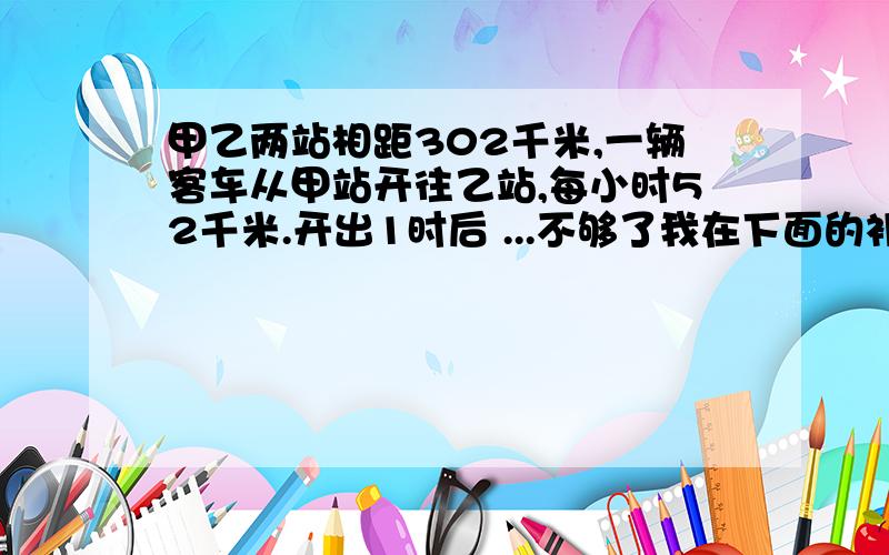 甲乙两站相距302千米,一辆客车从甲站开往乙站,每小时52千米.开出1时后 ...不够了我在下面的补充里填完