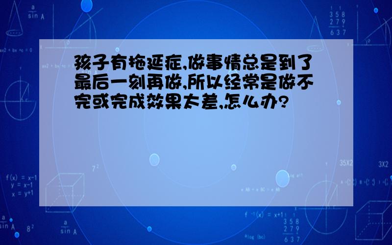 孩子有拖延症,做事情总是到了最后一刻再做,所以经常是做不完或完成效果太差,怎么办?