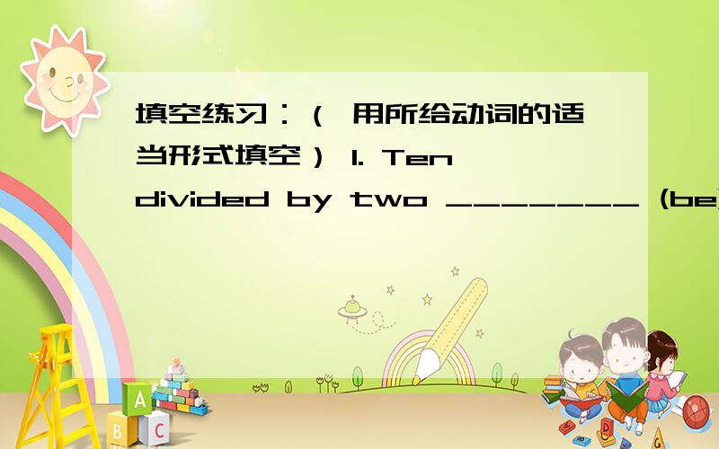 填空练习：（ 用所给动词的适当形式填空） 1. Ten divided by two _______ (be) five