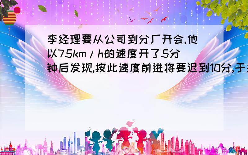 李经理要从公司到分厂开会,他以75km/h的速度开了5分钟后发现,按此速度前进将要迟到10分,于是他加到90km/h继续