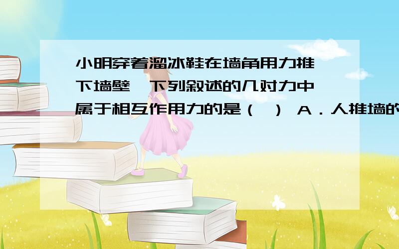 小明穿着溜冰鞋在墙角用力推一下墙壁,下列叙述的几对力中,属于相互作用力的是（ ） A．人推墙的力