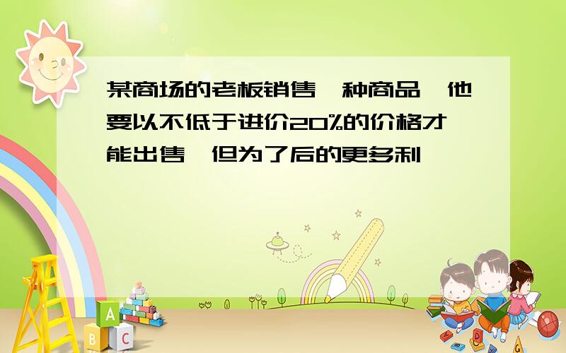 某商场的老板销售一种商品,他要以不低于进价20%的价格才能出售,但为了后的更多利