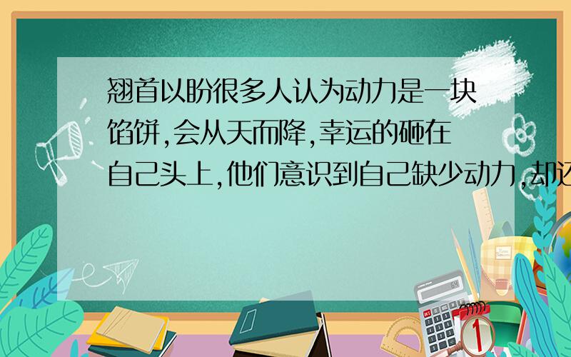 翘首以盼很多人认为动力是一块馅饼,会从天而降,幸运的砸在自己头上,他们意识到自己缺少动力,却还在( ),期望动力哪天能无