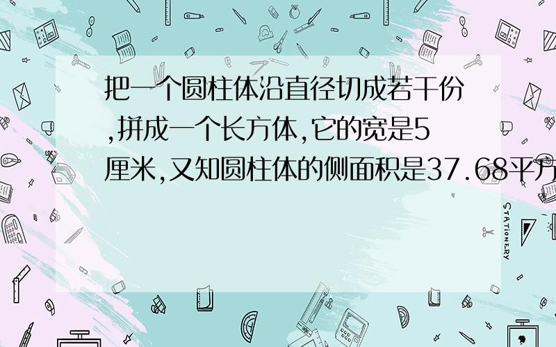 把一个圆柱体沿直径切成若干份,拼成一个长方体,它的宽是5厘米,又知圆柱体的侧面积是37.68平方厘米