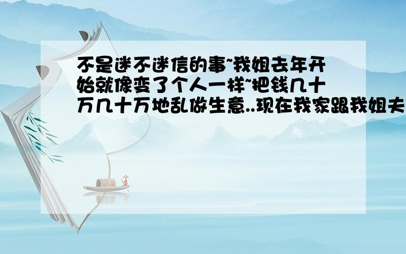 不是迷不迷信的事~我姐去年开始就像变了个人一样~把钱几十万几十万地乱做生意..现在我家跟我姐夫家的钱基本给她搞完了还欠人