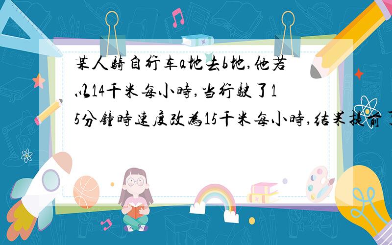 某人骑自行车a地去b地,他若以14千米每小时,当行驶了15分钟时速度改为15千米每小时,结果提前了31分钟到达,AB路程