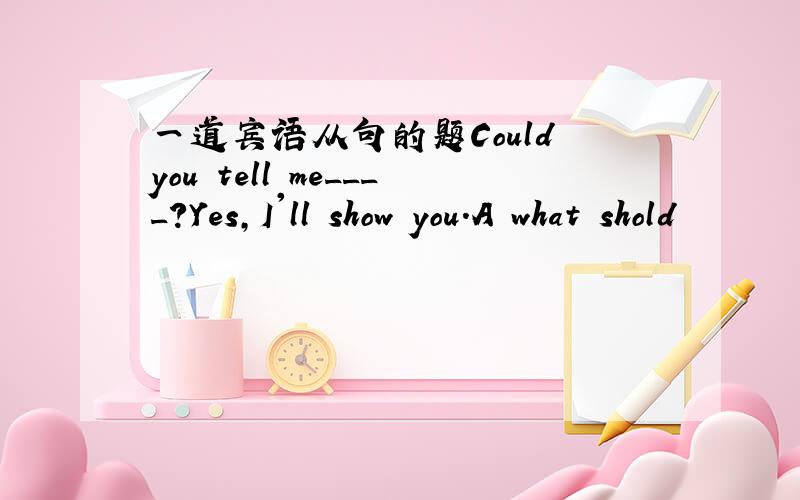 一道宾语从句的题Could you tell me____?Yes,I'll show you.A what shold