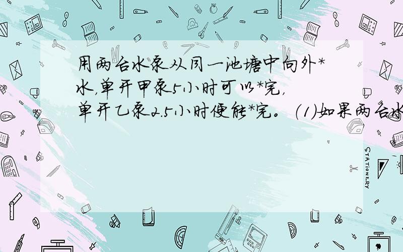 用两台水泵从同一池塘中向外*水，单开甲泵5小时可以*完，单开乙泵2.5小时便能*完。（1)如果两台水泵同时*水，多长时间