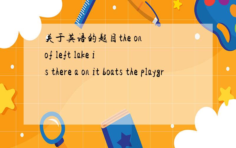 关于英语的题目the on of left lake is there a on it boats the playgr