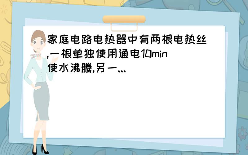 家庭电路电热器中有两根电热丝,一根单独使用通电10min使水沸腾,另一...