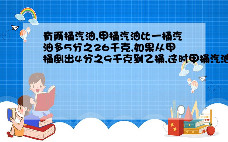 有两桶汽油,甲桶汽油比一桶汽油多5分之26千克,如果从甲桶倒出4分之9千克到乙桶,这时甲桶汽油比乙桶还