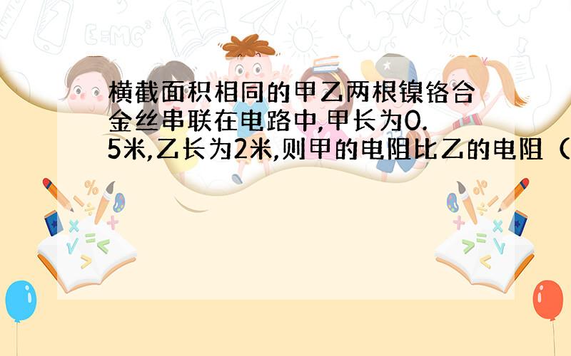 横截面积相同的甲乙两根镍铬合金丝串联在电路中,甲长为0.5米,乙长为2米,则甲的电阻比乙的电阻（ ）,通过甲的电流和乙的