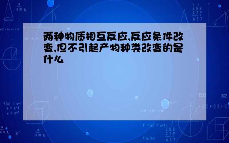 两种物质相互反应,反应条件改变,但不引起产物种类改变的是什么