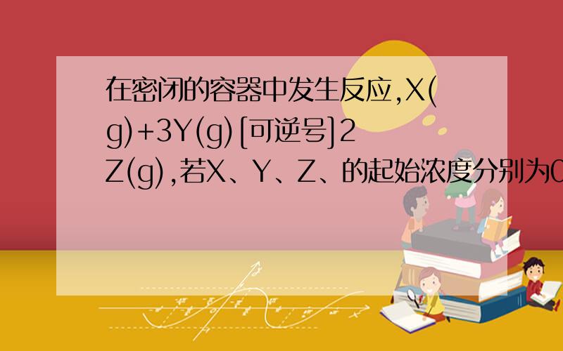 在密闭的容器中发生反应,X(g)+3Y(g)[可逆号]2Z(g),若X、Y、Z、的起始浓度分别为0.1,0.3,0.2