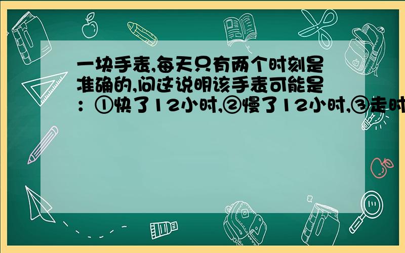 一块手表,每天只有两个时刻是准确的,问这说明该手表可能是：①快了12小时,②慢了12小时,③走时正常,④停止走动