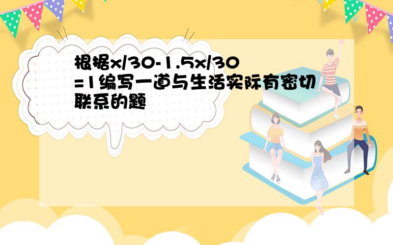 根据x/30-1.5x/30=1编写一道与生活实际有密切联系的题