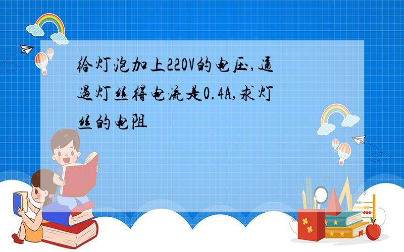 给灯泡加上220V的电压,通过灯丝得电流是0.4A,求灯丝的电阻