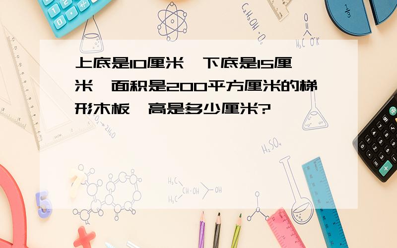 上底是10厘米,下底是15厘米,面积是200平方厘米的梯形木板,高是多少厘米?