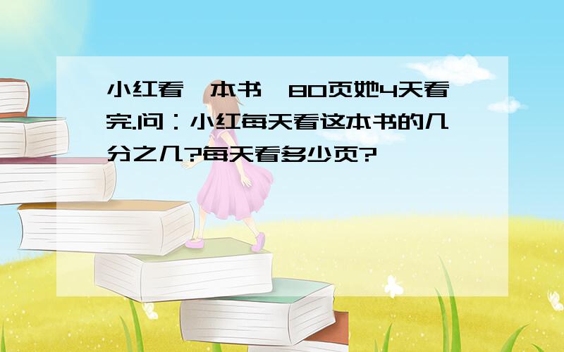 小红看一本书,80页她4天看完.问：小红每天看这本书的几分之几?每天看多少页?