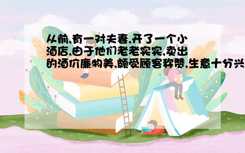 从前,有一对夫妻,开了一个小酒店,由于他们老老实实,卖出的酒价廉物美,颇受顾客称赞,生意十分兴隆.有一天,丈夫外出采办,