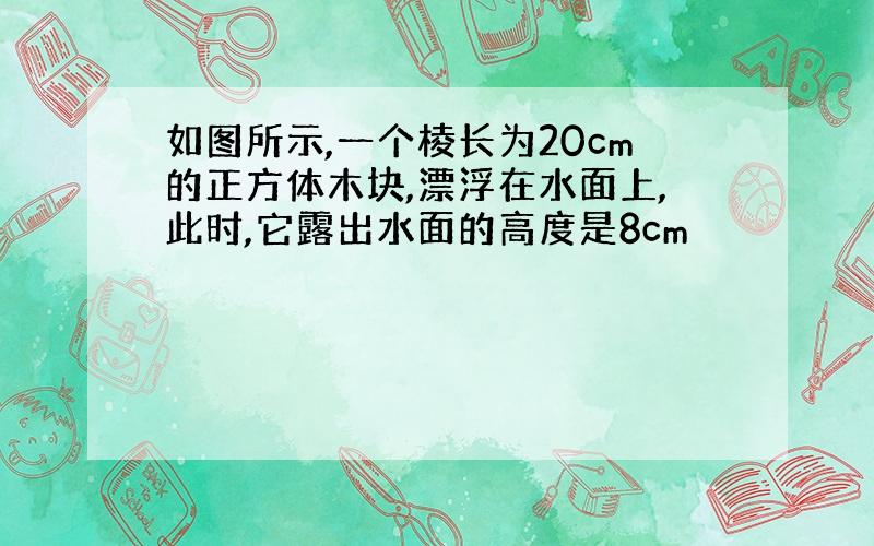 如图所示,一个棱长为20cm的正方体木块,漂浮在水面上,此时,它露出水面的高度是8cm