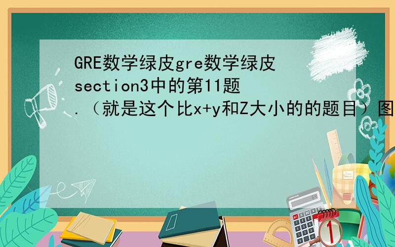 GRE数学绿皮gre数学绿皮section3中的第11题.（就是这个比x+y和Z大小的的题目）图形不方便就不放上来了.答