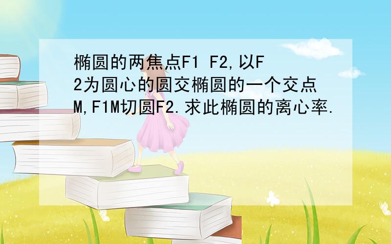 椭圆的两焦点F1 F2,以F2为圆心的圆交椭圆的一个交点M,F1M切圆F2.求此椭圆的离心率.