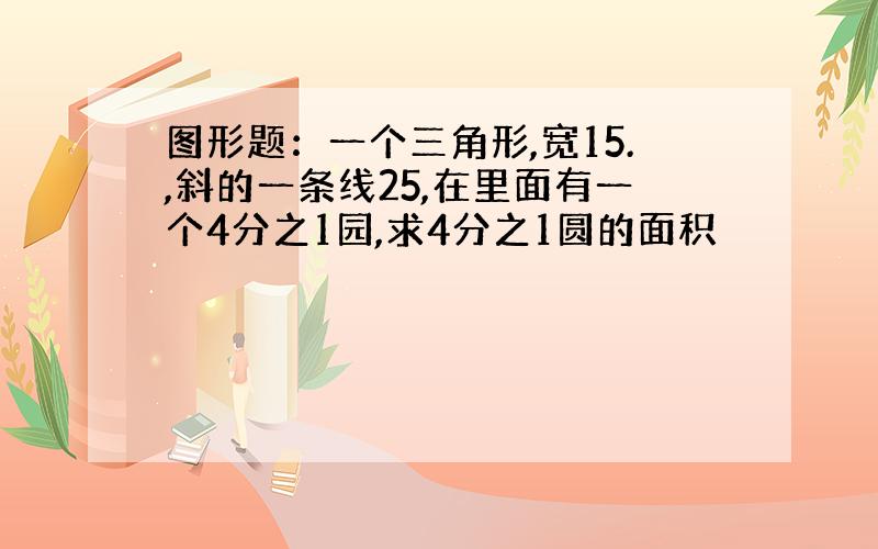 图形题：一个三角形,宽15.,斜的一条线25,在里面有一个4分之1园,求4分之1圆的面积