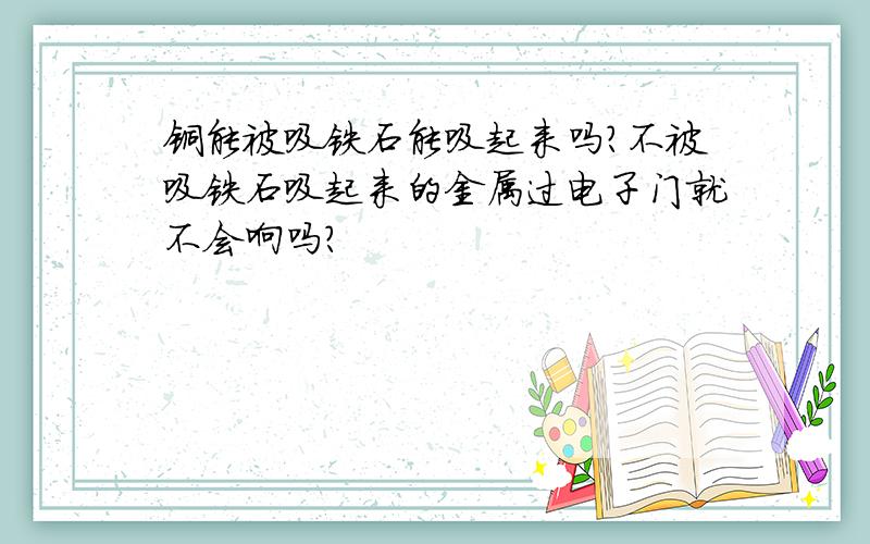 铜能被吸铁石能吸起来吗?不被吸铁石吸起来的金属过电子门就不会响吗?