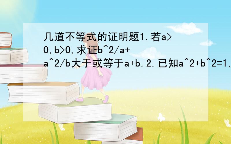 几道不等式的证明题1.若a>0,b>0,求证b^2/a+a^2/b大于或等于a+b.2.已知a^2+b^2=1,x^2+