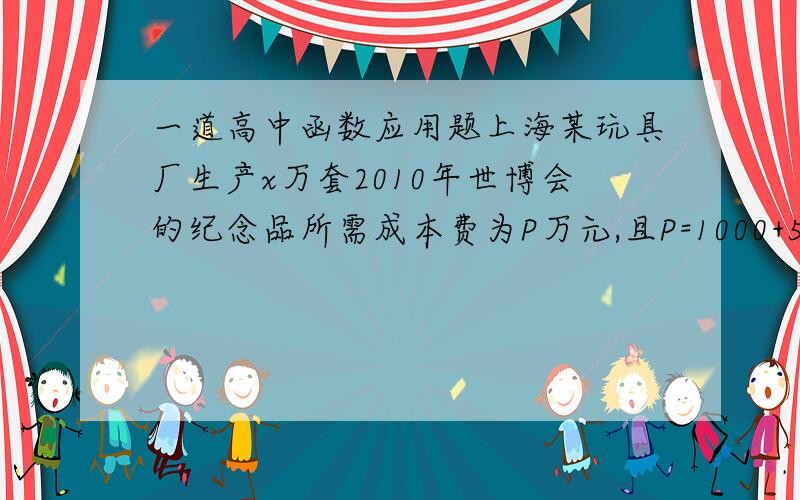 一道高中函数应用题上海某玩具厂生产x万套2010年世博会的纪念品所需成本费为P万元,且P=1000+5x+(1/10)*