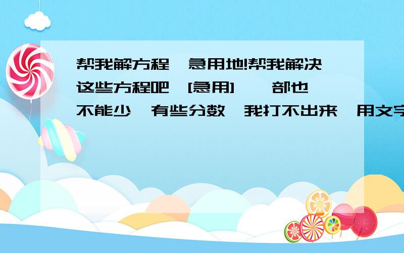 帮我解方程,急用地!帮我解决这些方程吧,[急用],一部也不能少,有些分数,我打不出来,用文字表示*表示乘x表示未知数1.