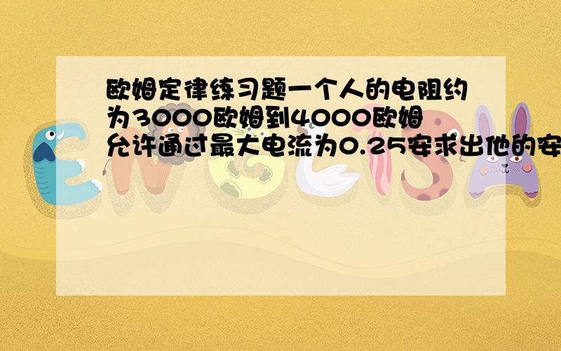 欧姆定律练习题一个人的电阻约为3000欧姆到4000欧姆允许通过最大电流为0.25安求出他的安全电压