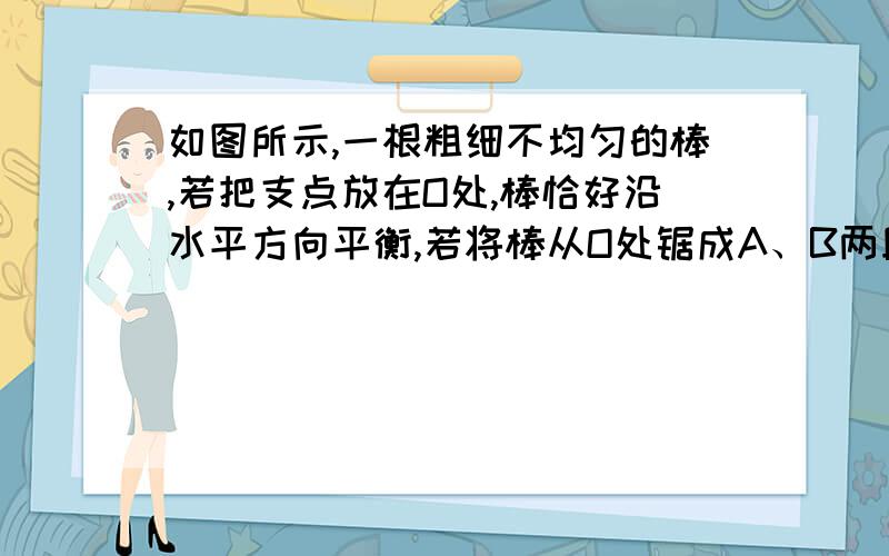 如图所示,一根粗细不均匀的棒,若把支点放在O处,棒恰好沿水平方向平衡,若将棒从O处锯成A、B两段,则（