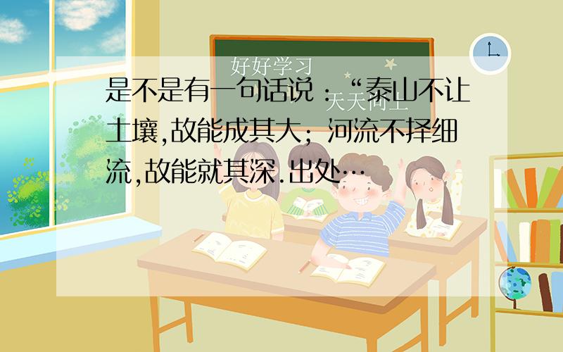 是不是有一句话说：“泰山不让土壤,故能成其大；河流不择细流,故能就其深.出处…