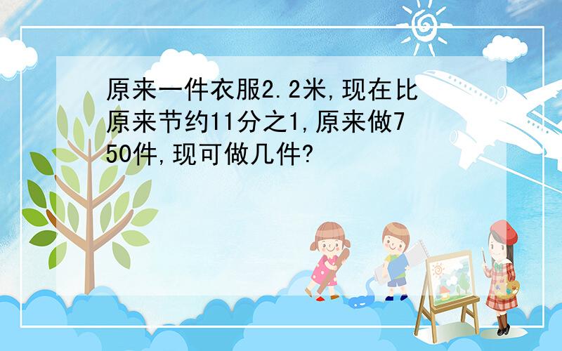 原来一件衣服2.2米,现在比原来节约11分之1,原来做750件,现可做几件?