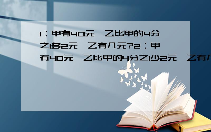 1：甲有40元,乙比甲的4分之1多2元,乙有几元?2：甲有40元,乙比甲的4分之1少2元,乙有几元?3：甲有40元,比乙